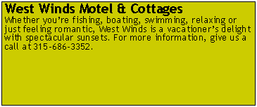 Text Box: West Winds Motel & CottagesWhether youre fishing, boating, swimming, relaxing or just feeling romantic, West Winds is a vacationers delight with spectacular sunsets. For more information, give us a call at 315-686-3352.